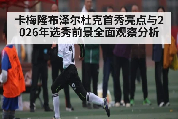 卡梅隆布泽尔杜克首秀亮点与2026年选秀前景全面观察分析 - kaiyun