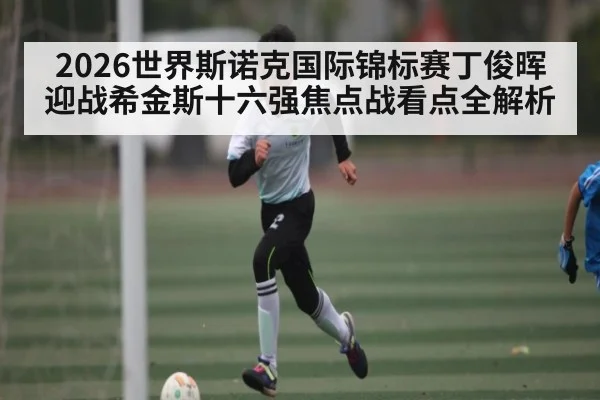 2026世界斯诺克国际锦标赛丁俊晖迎战希金斯十六强焦点战看点全解析